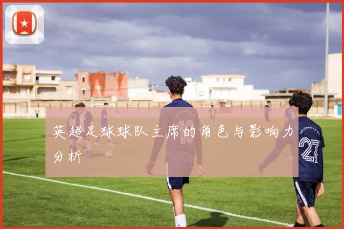 英超足球球队主席的角色与影响力分析