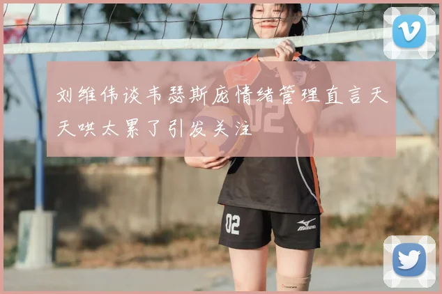 刘维伟谈韦瑟斯庞情绪管理直言天天哄太累了引发关注