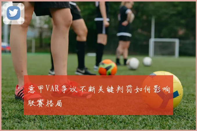 意甲VAR争议不断关键判罚如何影响联赛格局