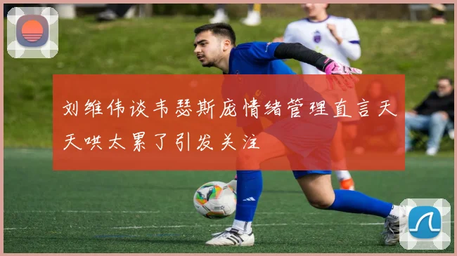 刘维伟谈韦瑟斯庞情绪管理直言天天哄太累了引发关注